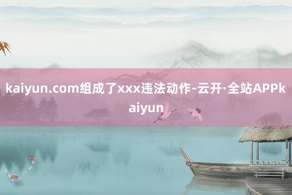 kaiyun.com组成了xxx违法动作-云开·全站APPkaiyun