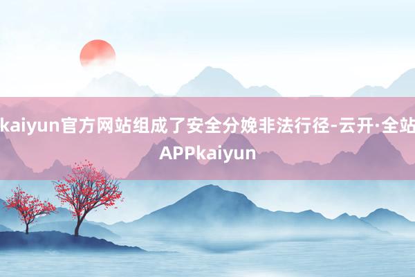 kaiyun官方网站组成了安全分娩非法行径-云开·全站APPkaiyun