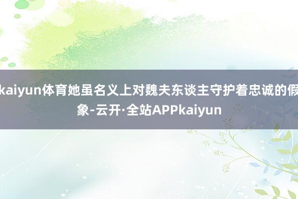 kaiyun体育她虽名义上对魏夫东谈主守护着忠诚的假象-云开·全站APPkaiyun