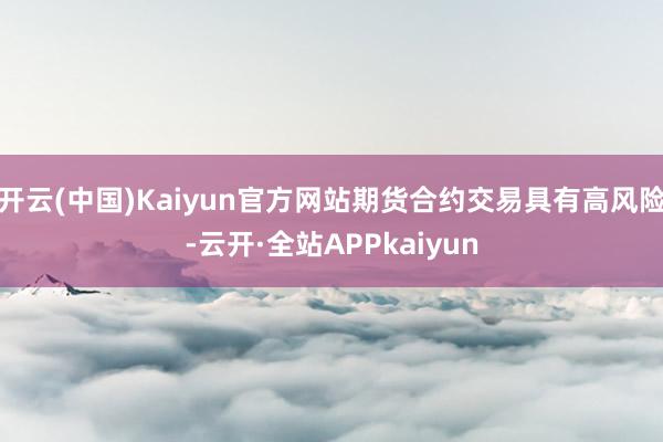 开云(中国)Kaiyun官方网站期货合约交易具有高风险-云开·全站APPkaiyun