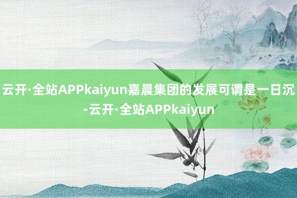 云开·全站APPkaiyun嘉晨集团的发展可谓是一日沉-云开·全站APPkaiyun