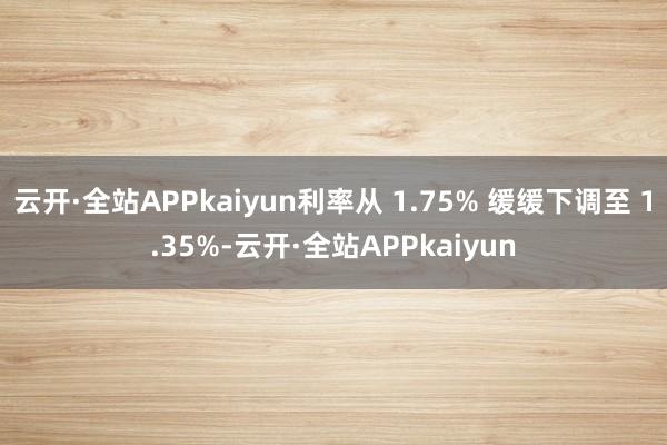 云开·全站APPkaiyun利率从 1.75% 缓缓下调至 1.35%-云开·全站APPkaiyun