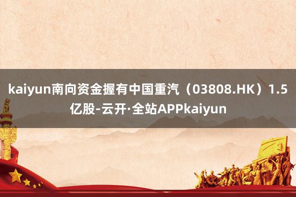 kaiyun南向资金握有中国重汽（03808.HK）1.5亿股-云开·全站APPkaiyun