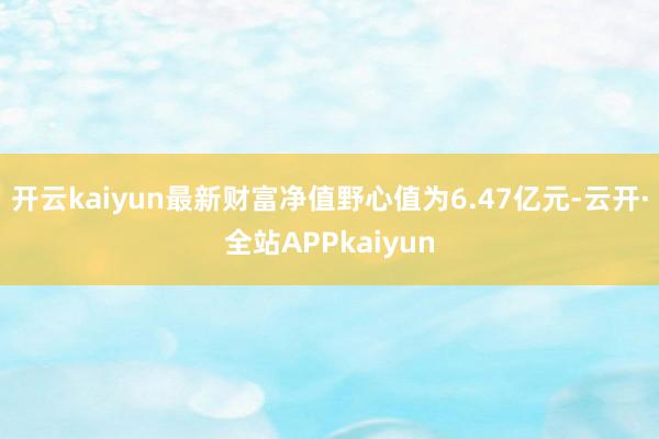 开云kaiyun最新财富净值野心值为6.47亿元-云开·全站APPkaiyun