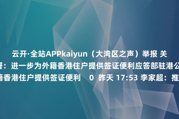 云开·全站APPkaiyun（大湾区之声）举报 关连阅读      应答部驻港公署：进一步为外籍香港住户提供签证便利应答部驻港公署：进一步为外籍香港住户提供签证便利    0  昨天 17:53 李家超：推广父老医疗券大湾区试点规画至大湾区内地9市李家超：推广父老医疗券大湾区试点规画至大湾区内地9市    0  昨天 12:49 李家超：7.5亿港元补助电动车辆发展李家超：7.5亿港元补助电动车辆