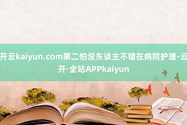 开云kaiyun.com第二怕没东谈主不错在病院护理-云开·全站APPkaiyun