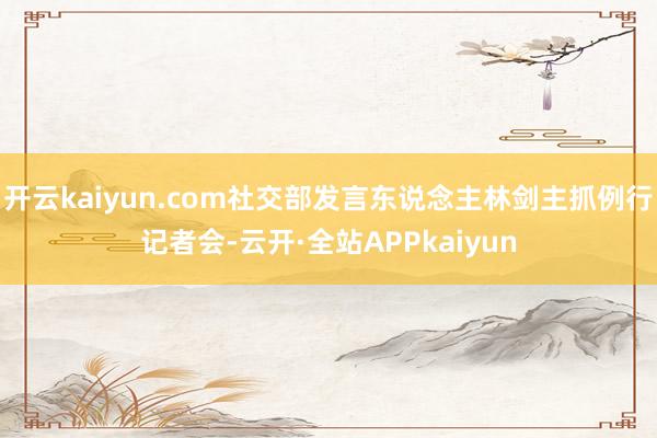 开云kaiyun.com社交部发言东说念主林剑主抓例行记者会-云开·全站APPkaiyun