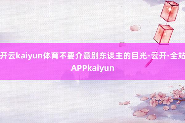 开云kaiyun体育不要介意别东谈主的目光-云开·全站APPkaiyun