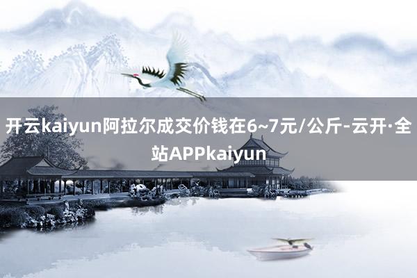 开云kaiyun阿拉尔成交价钱在6~7元/公斤-云开·全站APPkaiyun