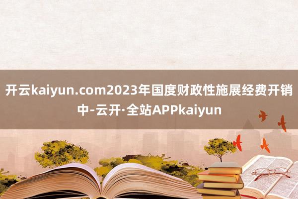 开云kaiyun.com2023年国度财政性施展经费开销中-云开·全站APPkaiyun