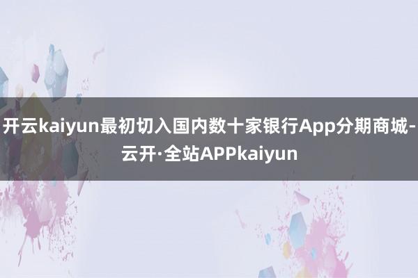 开云kaiyun最初切入国内数十家银行App分期商城-云开·全站APPkaiyun