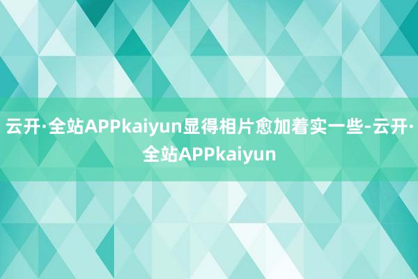 云开·全站APPkaiyun显得相片愈加着实一些-云开·全站APPkaiyun