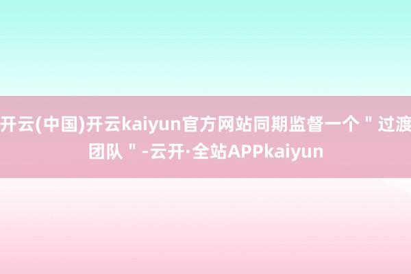 开云(中国)开云kaiyun官方网站同期监督一个＂过渡团队＂-云开·全站APPkaiyun