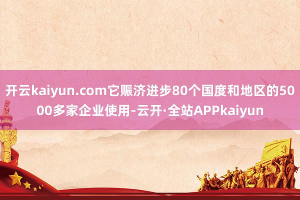 开云kaiyun.com它赈济进步80个国度和地区的5000多家企业使用-云开·全站APPkaiyun