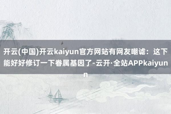 开云(中国)开云kaiyun官方网站有网友嘲谑：这下能好好修订一下眷属基因了-云开·全站APPkaiyun