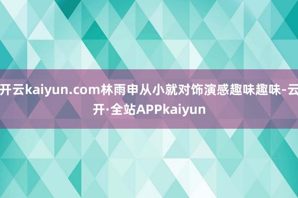 开云kaiyun.com林雨申从小就对饰演感趣味趣味-云开·全站APPkaiyun