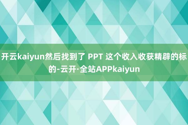 开云kaiyun然后找到了 PPT 这个收入收获精辟的标的-云开·全站APPkaiyun