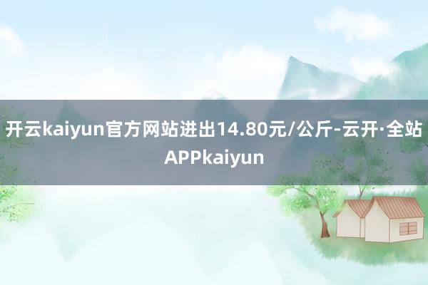 开云kaiyun官方网站进出14.80元/公斤-云开·全站APPkaiyun