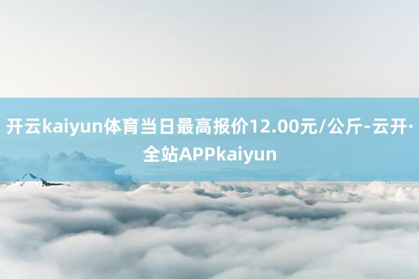 开云kaiyun体育当日最高报价12.00元/公斤-云开·全站APPkaiyun