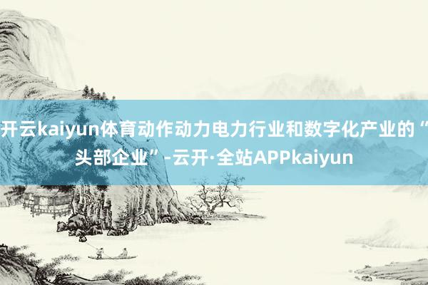 开云kaiyun体育动作动力电力行业和数字化产业的“头部企业”-云开·全站APPkaiyun