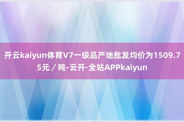 开云kaiyun体育V7一级品产地批发均价为1509.75元／吨-云开·全站APPkaiyun