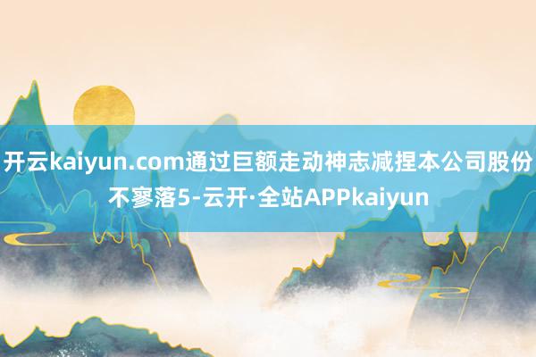 开云kaiyun.com通过巨额走动神志减捏本公司股份不寥落5-云开·全站APPkaiyun