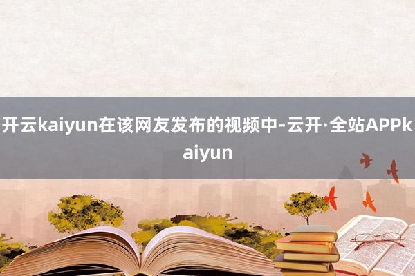 开云kaiyun在该网友发布的视频中-云开·全站APPkaiyun