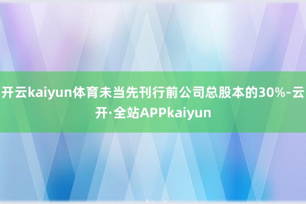 开云kaiyun体育未当先刊行前公司总股本的30%-云开·全站APPkaiyun