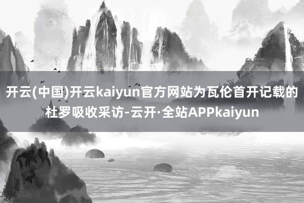 开云(中国)开云kaiyun官方网站为瓦伦首开记载的杜罗吸收采访-云开·全站APPkaiyun