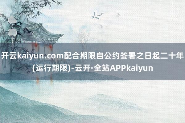 开云kaiyun.com配合期限自公约签署之日起二十年(运行期限)-云开·全站APPkaiyun