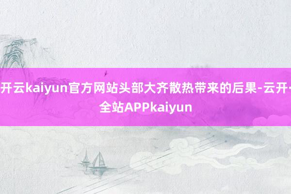 开云kaiyun官方网站头部大齐散热带来的后果-云开·全站APPkaiyun