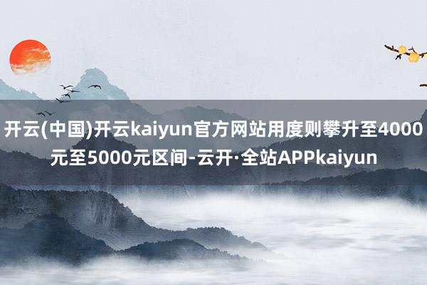 开云(中国)开云kaiyun官方网站用度则攀升至4000元至5000元区间-云开·全站APPkaiyun