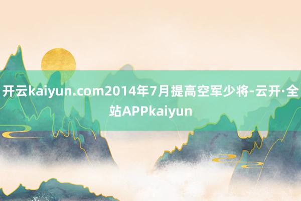 开云kaiyun.com2014年7月提高空军少将-云开·全站APPkaiyun