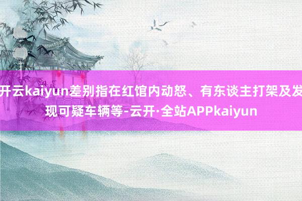 开云kaiyun差别指在红馆内动怒、有东谈主打架及发现可疑车辆等-云开·全站APPkaiyun