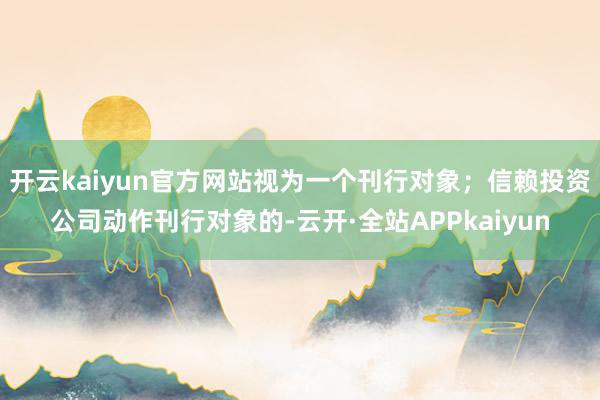 开云kaiyun官方网站视为一个刊行对象；信赖投资公司动作刊行对象的-云开·全站APPkaiyun