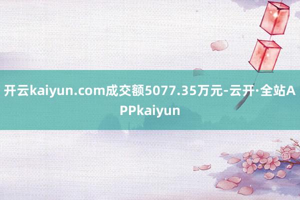 开云kaiyun.com成交额5077.35万元-云开·全站APPkaiyun