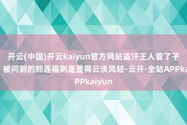 开云(中国)开云kaiyun官方网站盗汗王人冒了孑然！”被问到的郑连福则是显得云淡风轻-云开·全站APPkaiyun