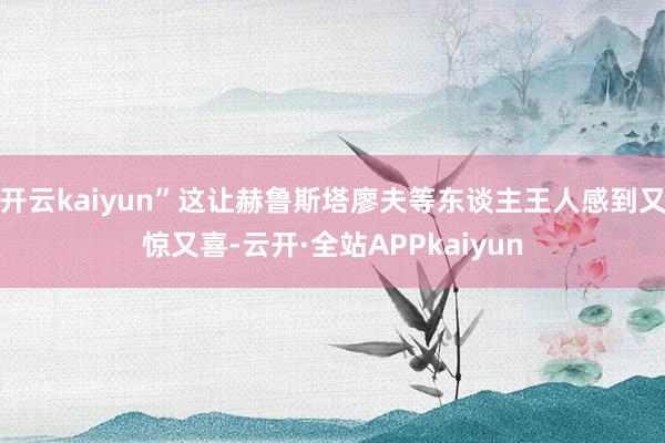 开云kaiyun”这让赫鲁斯塔廖夫等东谈主王人感到又惊又喜-云开·全站APPkaiyun