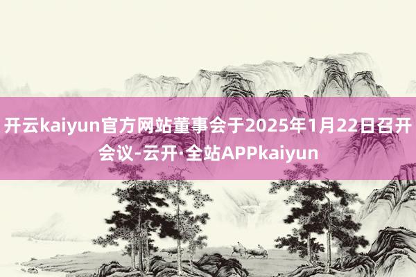 开云kaiyun官方网站董事会于2025年1月22日召开会议-云开·全站APPkaiyun