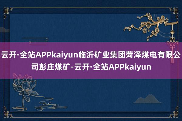 云开·全站APPkaiyun临沂矿业集团菏泽煤电有限公司彭庄煤矿-云开·全站APPkaiyun