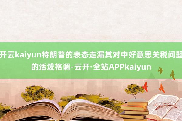 开云kaiyun特朗普的表态走漏其对中好意思关税问题的活泼格调-云开·全站APPkaiyun