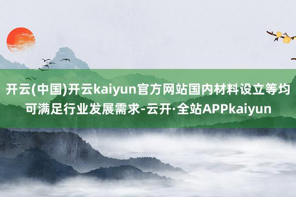 开云(中国)开云kaiyun官方网站国内材料设立等均可满足行业发展需求-云开·全站APPkaiyun