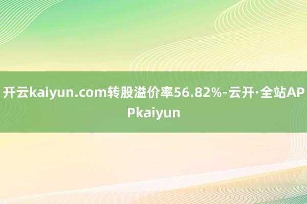 开云kaiyun.com转股溢价率56.82%-云开·全站APPkaiyun