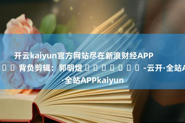 开云kaiyun官方网站尽在新浪财经APP            						背负剪辑：郭明煜 							-云开·全站APPkaiyun