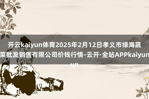 开云kaiyun体育2025年2月12日孝义市绿海蔬菜批发销售有限公司价钱行情-云开·全站APPkaiyun