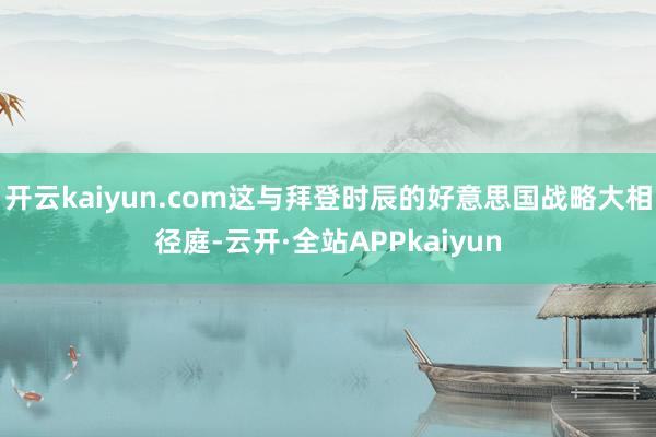 开云kaiyun.com这与拜登时辰的好意思国战略大相径庭-云开·全站APPkaiyun