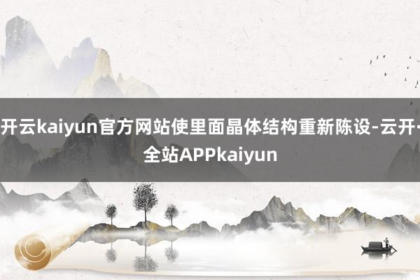 开云kaiyun官方网站使里面晶体结构重新陈设-云开·全站APPkaiyun