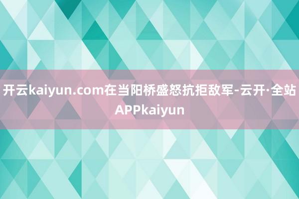 开云kaiyun.com在当阳桥盛怒抗拒敌军-云开·全站APPkaiyun