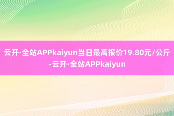 云开·全站APPkaiyun当日最高报价19.80元/公斤-云开·全站APPkaiyun