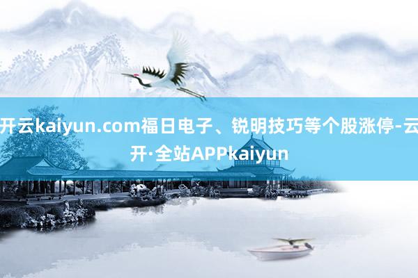 开云kaiyun.com福日电子、锐明技巧等个股涨停-云开·全站APPkaiyun